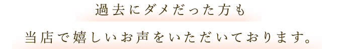 過去にダメだった方も 当店で嬉しいお声をいただいております。